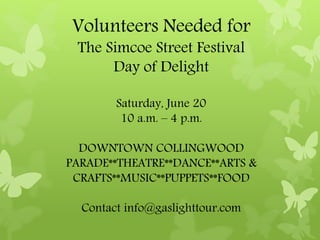 Volunteers Needed for
The Simcoe Street Festival
Day of Delight
Saturday, June 20
10 a.m. – 4 p.m.
DOWNTOWN COLLINGWOOD
PARADE**THEATRE**DANCE**ARTS &
CRAFTS**MUSIC**PUPPETS**FOOD
Contact info@gaslighttour.com
 