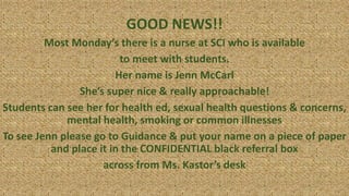 GOOD NEWS!!
Most Monday’s there is a nurse at SCI who is available
to meet with students.
Her name is Jenn McCarl
She’s super nice & really approachable!
Students can see her for health ed, sexual health questions & concerns,
mental health, smoking or common illnesses
To see Jenn please go to Guidance & put your name on a piece of paper
and place it in the CONFIDENTIAL black referral box
across from Ms. Kastor’s desk
 