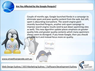 Are You Affected by the Google Penguin?



          Couple of months ago, Google launched Panda in a campaign to
          eliminate spam and poor quality content from the web, but still,
          spam is abounding everywhere. The search engine giant
          recently launched Penguin, another anti-spam campaign to
          improve search engine results (and to put down spamming sites
          as well). This new algorithm update places emphasis on greater
          quality links and greater quality contents which many spammers
          always seem to disregard. If you know Google, then you should
          get used to it and instead focus more on quality.
 