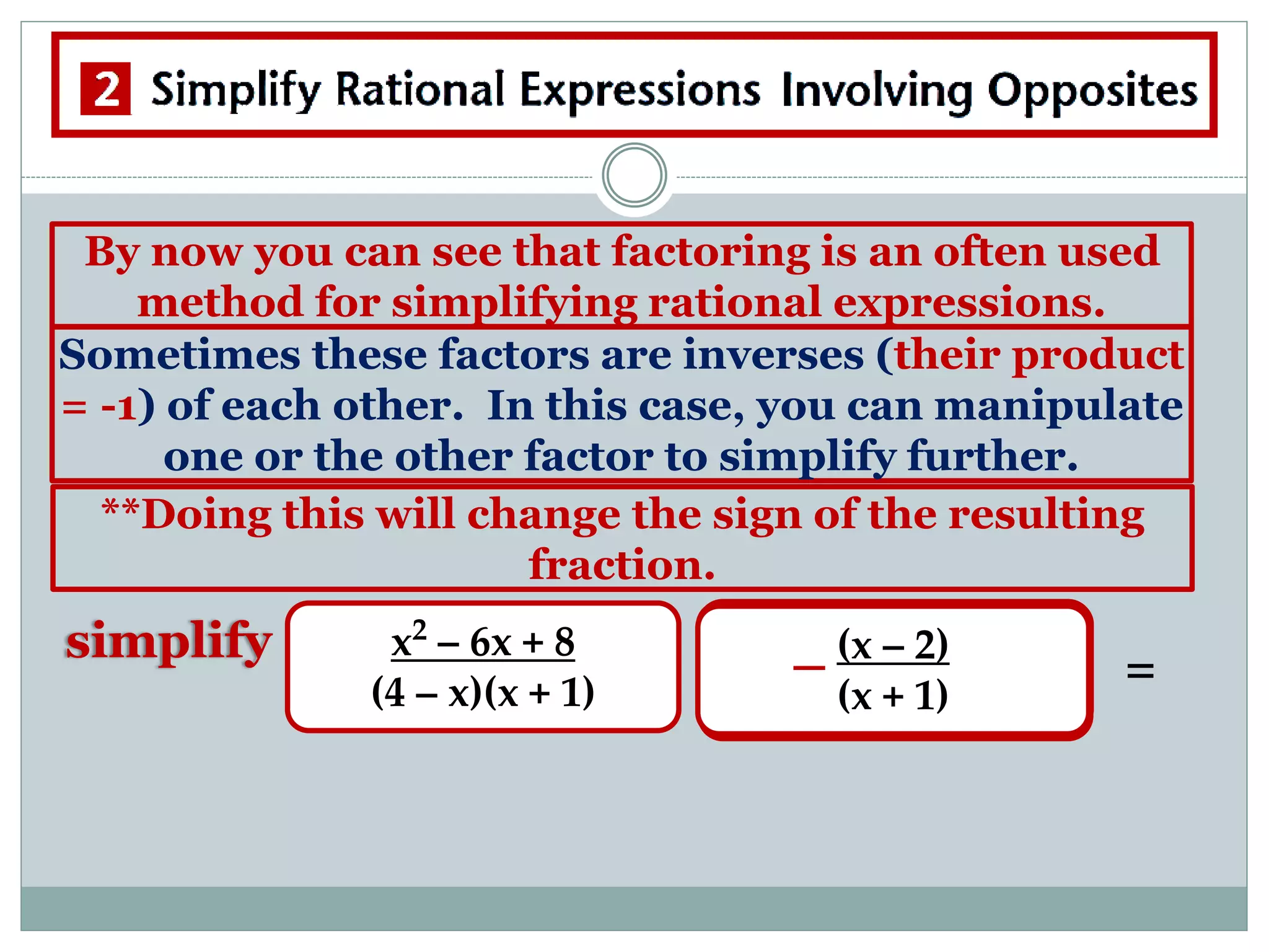 By now you can see that factoring is an often used
method for simplifying rational expressions.
Sometimes these factors are inverses (their product
= -1) of each other. In this case, you can manipulate
one or the other factor to simplify further.
**Doing this will change the sign of the resulting
fraction.
simplify x2
– 6x + 8
(4 – x)(x + 1)
(x - 4)(x – 2)
(4 – x)(x + 1)
(x - 4)(x – 2)
(4 – x)(x + 1)
(4 - x)(x – 2)
(4 – x)(x + 1)
=
(x – 2)
(x + 1)
 