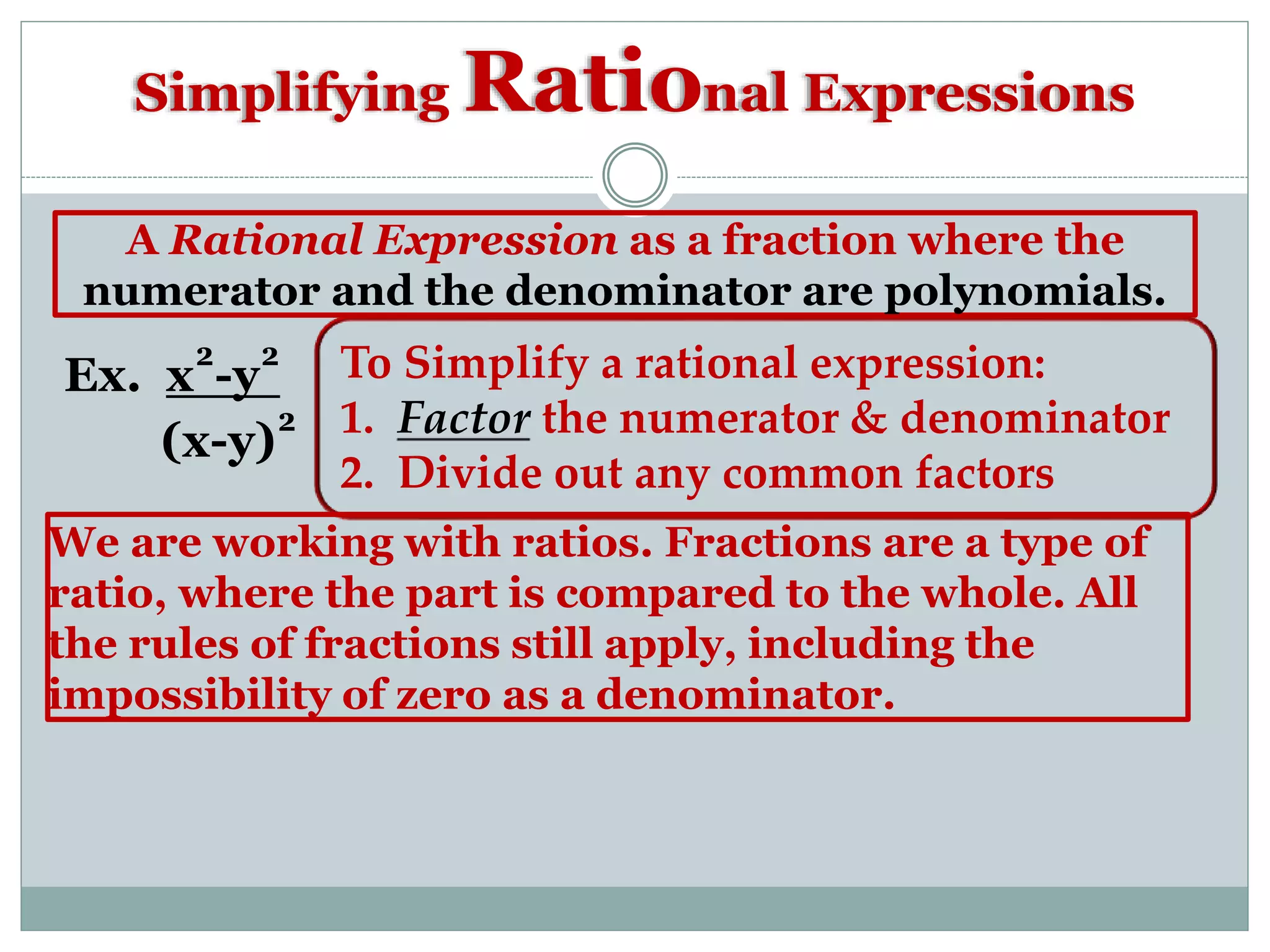 Simplifying Rational Expressions
A Rational Expression as a fraction where the
numerator and the denominator are polynomials.
Ex. x²-y²
(x-y)²
To Simplify a rational expression:
1. Factor the numerator & denominator
2. Divide out any common factors
We are working with ratios. Fractions are a type of
ratio, where the part is compared to the whole. All
the rules of fractions still apply, including the
impossibility of zero as a denominator.
 