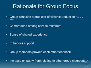 Rationale for Group Focus
• Group cohesion a predictor of violence reduction (Taft et al.,
2003)
• Camaraderie among servi...