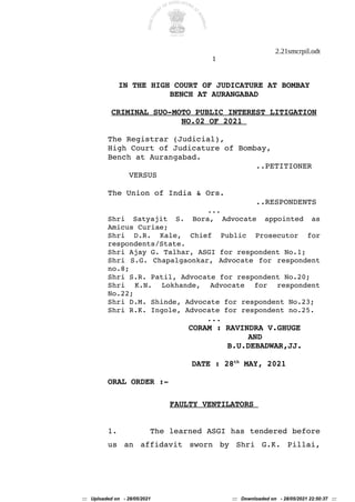 2.21smcrpil.odt
1
IN THE HIGH COURT OF JUDICATURE AT BOMBAY
BENCH AT AURANGABAD
CRIMINAL SUO-MOTO PUBLIC INTEREST LITIGATION
NO.02 OF 2021
The Registrar (Judicial),
High Court of Judicature of Bombay,
Bench at Aurangabad.
..PETITIONER
VERSUS
The Union of India & Ors.
..RESPONDENTS
...
Shri Satyajit S. Bora, Advocate appointed as
Amicus Curiae;
Shri D.R. Kale, Chief Public Prosecutor for
respondents/State.
Shri Ajay G. Talhar, ASGI for respondent No.1;
Shri S.G. Chapalgaonkar, Advocate for respondent
no.8;
Shri S.R. Patil, Advocate for respondent No.20;
Shri K.N. Lokhande, Advocate for respondent
No.22;
Shri D.M. Shinde, Advocate for respondent No.23;
Shri R.K. Ingole, Advocate for respondent no.25.
...
CORAM : RAVINDRA V.GHUGE
AND
B.U.DEBADWAR,JJ.
DATE : 28th
MAY, 2021
ORAL ORDER :-
FAULTY VENTILATORS
1. The learned ASGI has tendered before
us an affidavit sworn by Shri G.K. Pillai,
::: Uploaded on - 28/05/2021 ::: Downloaded on - 28/05/2021 22:50:37 :::
 