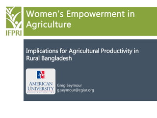 Women’s Empowerment in
Agriculture
Implications for Agricultural Productivity in
Rural Bangladesh
Greg Seymour
g.seymour@cgiar.org
 