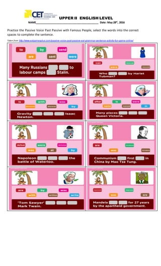 UPPER II ENGLISH LEVEL
NAME____________________________________________ Date: May 28th
, 2016
Practice the Passive Voice Past Passive with Famous People, select the words into the correct
spaces to complete the sentence.
Taken from http://www.eslgamesplus.com/passive-voice-past-passive-esl-grammar-sentence-activity-fun-game-online/
 