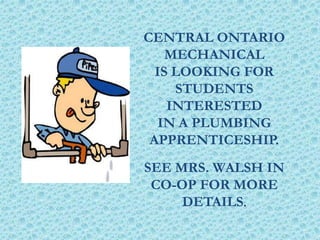 CENTRAL ONTARIO
MECHANICAL
IS LOOKING FOR
STUDENTS
INTERESTED
IN A PLUMBING
APPRENTICESHIP.
SEE MRS. WALSH IN
CO-OP FOR MORE
DETAILS.
 