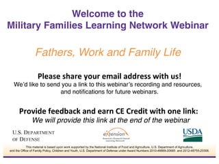 Please	
  share	
  your	
  email	
  address	
  with	
  us!	
  
We’d like to send you a link to this webinar’s recording and resources,
and notiﬁcations for future webinars.!
	
  
Provide	
  feedback	
  and	
  earn	
  CE	
  Credit	
  with	
  one	
  link:	
  	
  
We will provide this link at the end of the webinar!
Welcome to the  
Military Families Learning Network Webinar
 
Fathers, Work and Family Life!
This material is based upon work supported by the National Institute of Food and Agriculture, U.S. Department of Agriculture,
and the Office of Family Policy, Children and Youth, U.S. Department of Defense under Award Numbers 2010-48869-20685 and 2012-48755-20306.
 