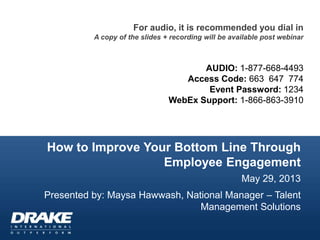 How to Improve Your Bottom Line Through
Employee Engagement
May 29, 2013
Presented by: Maysa Hawwash, National Manager – Talent
Management Solutions
For audio, it is recommended you dial in
A copy of the slides + recording will be available post webinar
AUDIO: 1-877-668-4493
Access Code: 663 647 774
Event Password: 1234
WebEx Support: 1-866-863-3910
 