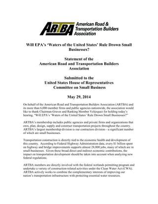 Will EPA’s ‘Waters of the United States’ Rule Drown Small
Businesses?
Statement of the
American Road and Transportation Builders
Association
Submitted to the
United States House of Representatives
Committee on Small Business
May 29, 2014
On behalf of the American Road and Transportation Builders Association (ARTBA) and
its more than 6,000 member firms and public agencies nationwide, the association would
like to thank Chairman Graves and Ranking Member Velázquez for holding today’s
hearing, “Will EPA’s ‘Waters of the United States’ Rule Drown Small Businesses?”
ARTBA’s membership includes public agencies and private firms and organizations that
own, plan, design, supply and construct transportation projects throughout the country.
ARTBA’s largest membership division is our contractors division—a significant number
of which are small businesses.
Transportation construction is directly tied to the economic health and development of
this country. According to Federal Highway Administration data, every $1 billion spent
on highway and bridge improvements supports almost 28,000 jobs, many of which are in
small businesses. Given these broad direct and indirect economic contributions, the
impact on transportation development should be taken into account when analyzing new
federal regulations.
ARTBA members are directly involved with the federal wetlands permitting program and
undertake a variety of construction-related activities under the Clean Water Act (CWA).
ARTBA actively works to combine the complementary interests of improving our
nation’s transportation infrastructure with protecting essential water resources.
 