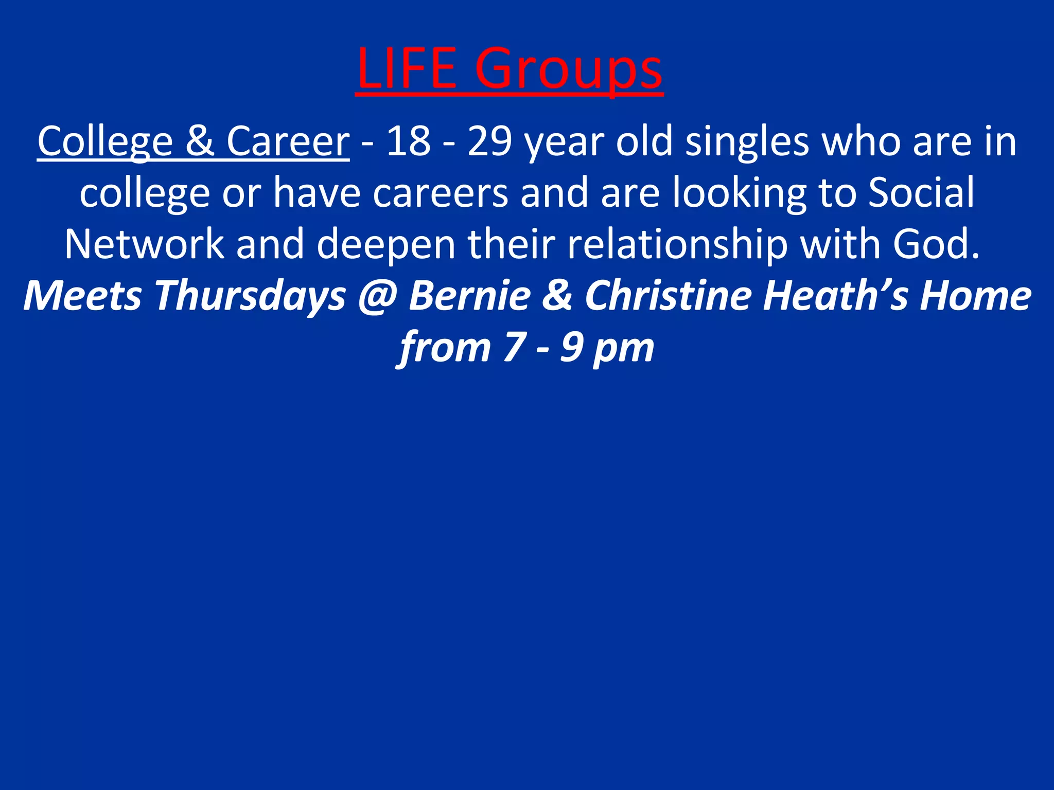 LIFE Groups College & Career  - 18 - 29 year old singles who are in college or have careers and are looking to Social Network and deepen their relationship with God.  Meets Thursdays @ Bernie & Christine Heath’s Home from 7 - 9 pm 