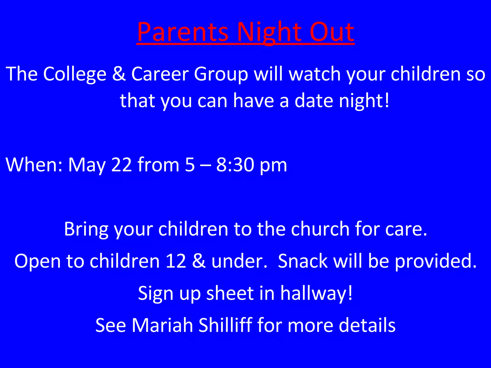 Parents Night Out The College & Career Group will watch your children so that you can have a date night! When: May 22 from 5 – 8:30 pm Bring your children to the church for care. Open to children 12 & under.  Snack will be provided. Sign up sheet in hallway! See Mariah Shilliff for more details 