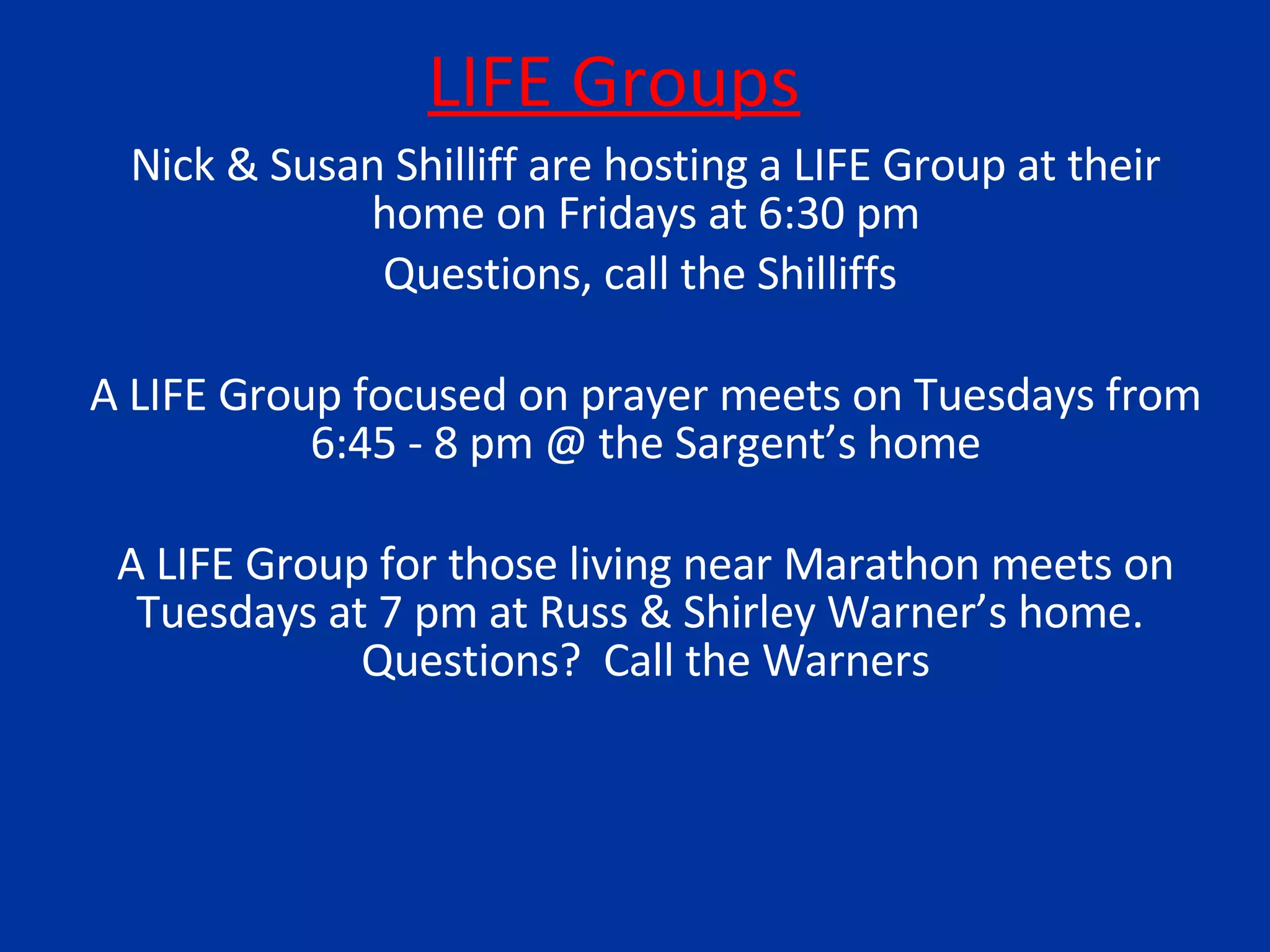 LIFE Groups Nick & Susan Shilliff are hosting a LIFE Group at their home on Fridays at 6:30 pm Questions, call the Shilliffs  A LIFE Group focused on prayer meets on Tuesdays from 6:45 - 8 pm @ the Sargent’s home A LIFE Group for those living near Marathon meets on Tuesdays at 7 pm at Russ & Shirley Warner’s home.  Questions?  Call the Warners 