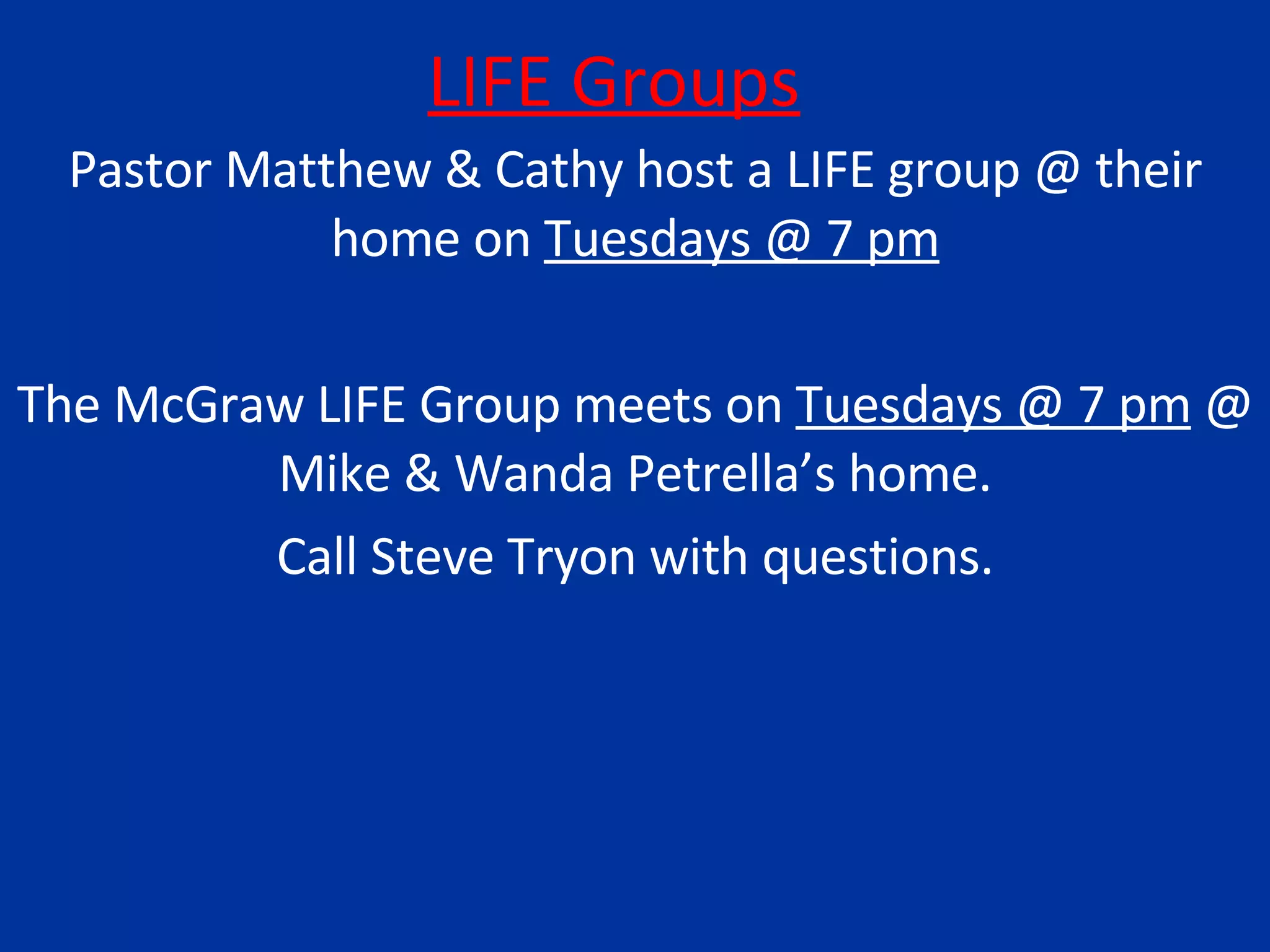 LIFE Groups Pastor Matthew & Cathy host a LIFE group @ their home on  Tuesdays @ 7 pm The McGraw LIFE Group meets on  Tuesdays @ 7 pm  @ Mike & Wanda Petrella’s home. Call Steve Tryon with questions. 