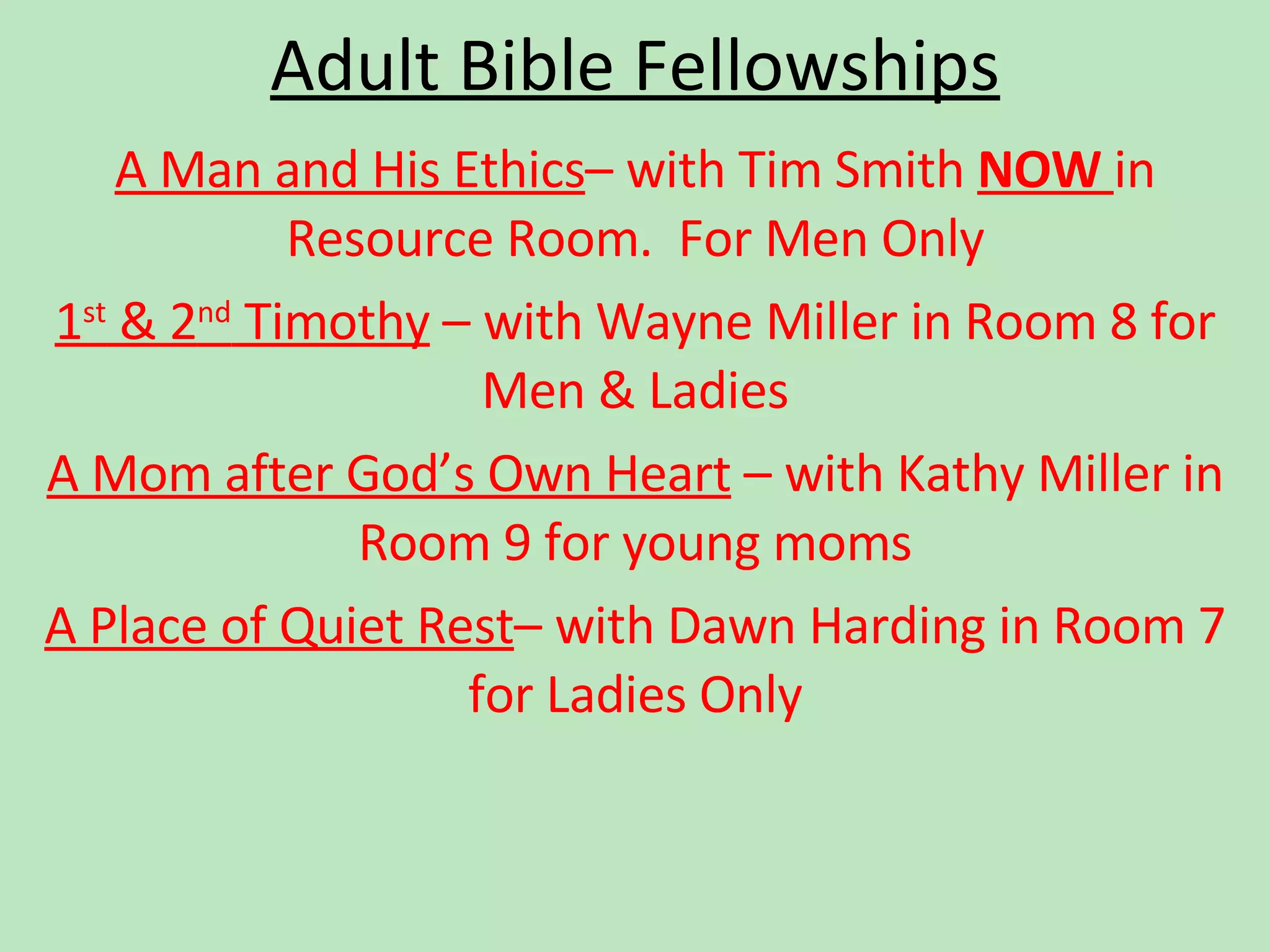 Adult Bible Fellowships A Man and His Ethics – with Tim Smith  NOW  in Resource Room.  For Men Only 1 st  & 2 nd  Timothy  – with Wayne Miller in Room 8 for Men & Ladies A Mom after God’s Own Heart  – with Kathy Miller in Room 9 for young moms A Place of Quiet Rest – with Dawn Harding in Room 7 for Ladies Only 