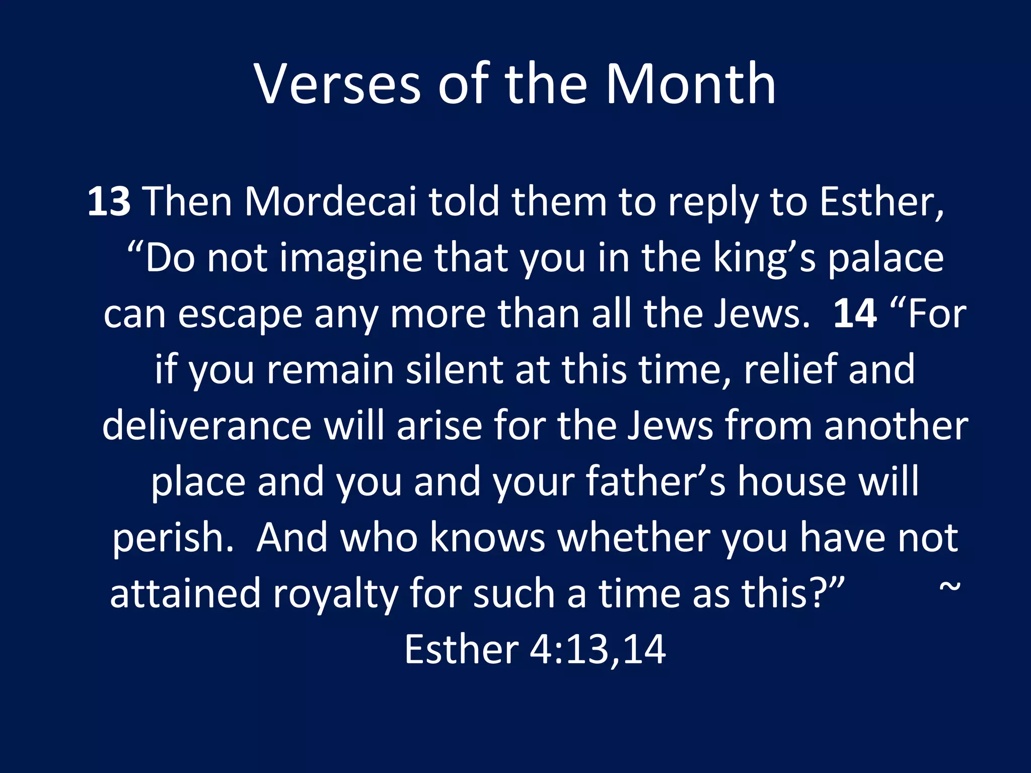 Verses of the Month 13  Then Mordecai told them to reply to Esther, “Do not imagine that you in the king’s palace can escape any more than all the Jews.  14  “For if you remain silent at this time, relief and deliverance will arise for the Jews from another place and you and your father’s house will perish.  And who knows whether you have not attained royalty for such a time as this?”  ~ Esther 4:13,14 