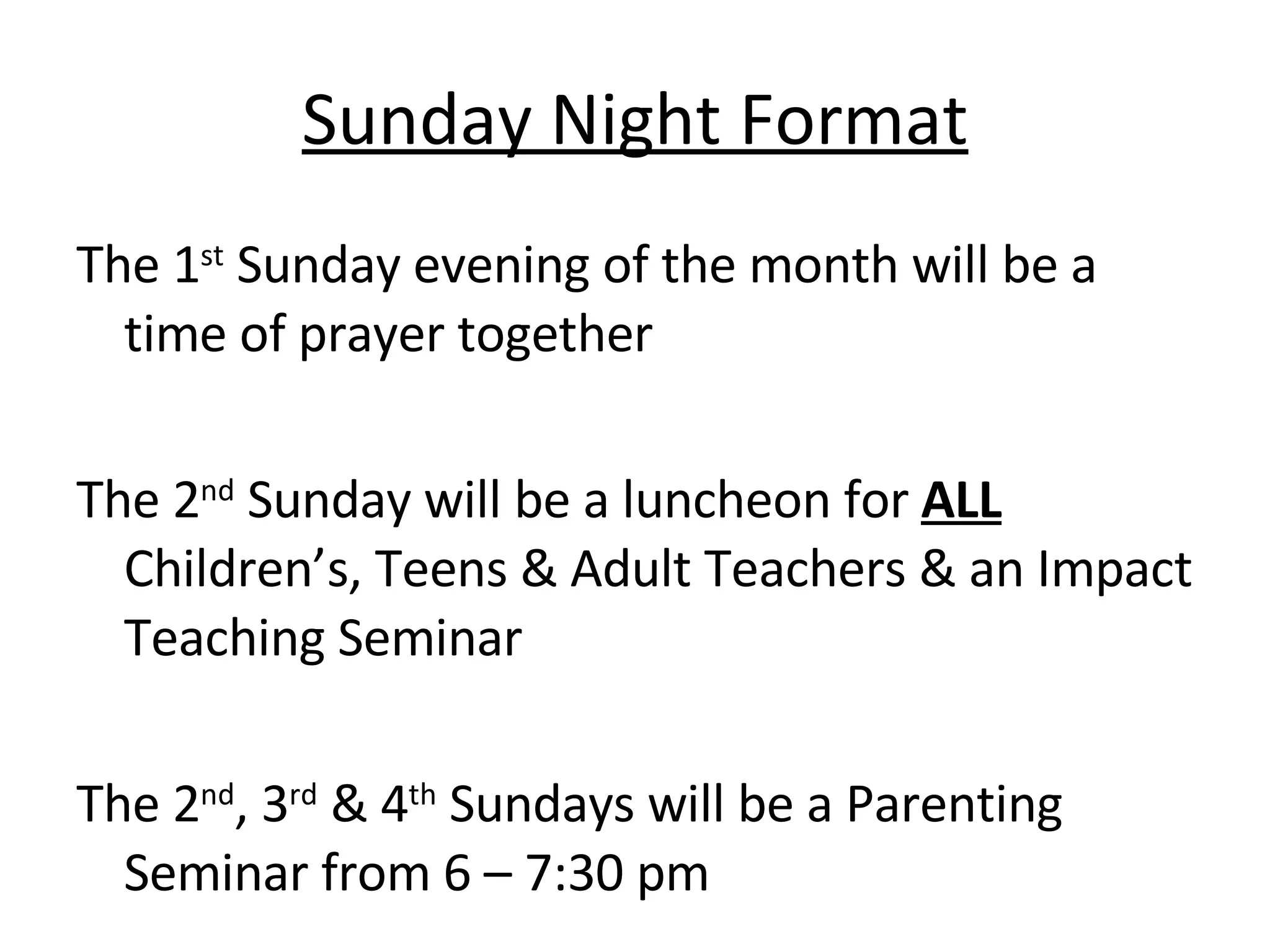 Sunday Night Format The 1 st  Sunday evening of the month will be a time of prayer together The 2 nd  Sunday will be a luncheon for  ALL  Children’s, Teens & Adult Teachers & an Impact Teaching Seminar The 2 nd , 3 rd  & 4 th  Sundays will be a Parenting Seminar from 6 – 7:30 pm 