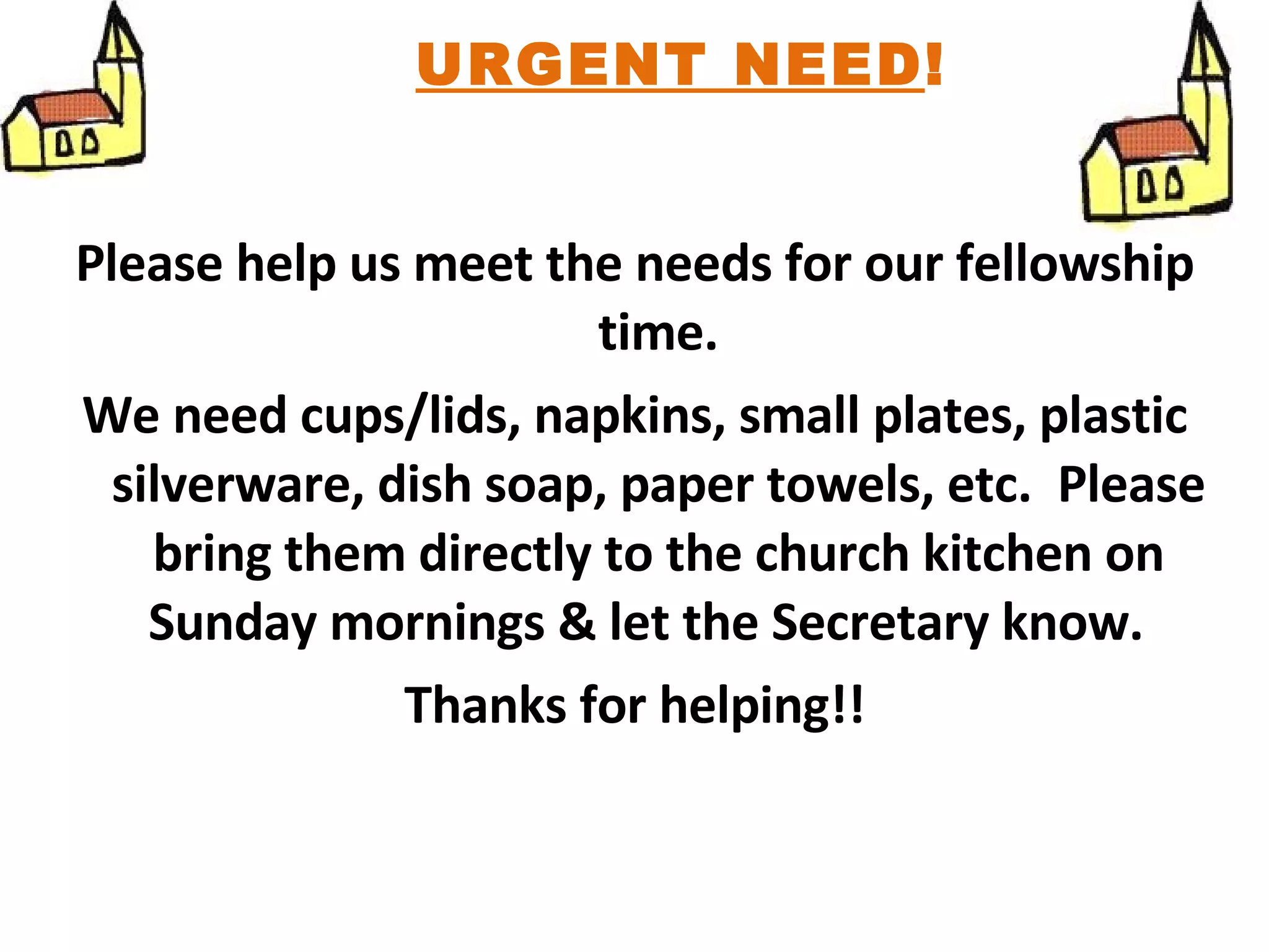 Please help us meet the needs for our fellowship time. We need cups/lids, napkins, small plates, plastic silverware, dish soap, paper towels, etc.  Please bring them directly to the church kitchen on Sunday mornings & let the Secretary know.  Thanks for helping!! URGENT NEED ! 