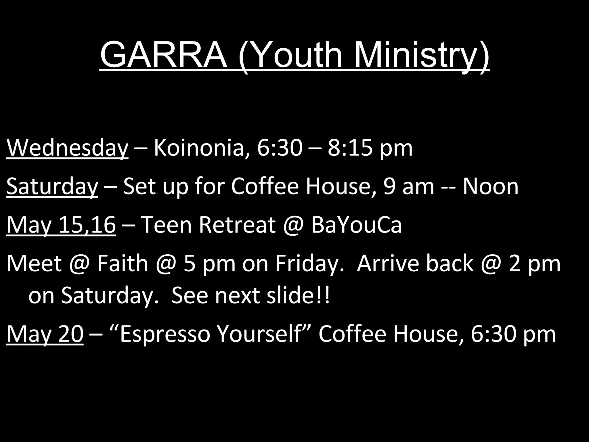 GARRA (Youth Ministry) Wednesday  – Koinonia, 6:30 – 8:15 pm Saturday  – Set up for Coffee House, 9 am -- Noon May 15,16  – Teen Retreat @ BaYouCa Meet @ Faith @ 5 pm on Friday.  Arrive back @ 2 pm on Saturday.  See next slide!! May 20  – “Espresso Yourself” Coffee House, 6:30 pm 
