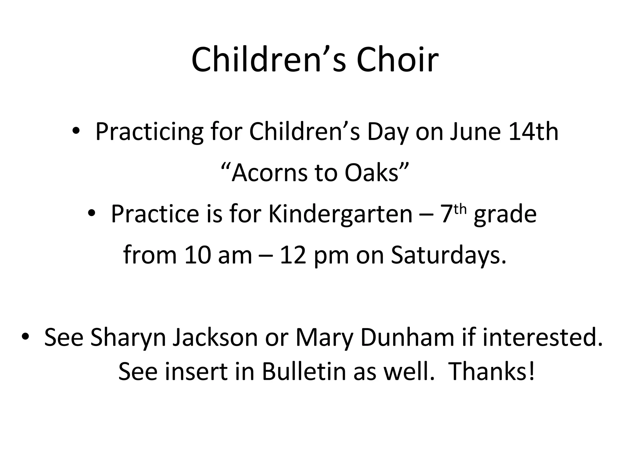 Children’s Choir Practicing for Children’s Day on June 14th “ Acorns to Oaks” Practice is for Kindergarten – 7 th  grade  from 10 am – 12 pm on Saturdays. See Sharyn Jackson or Mary Dunham if interested.  See insert in Bulletin as well.  Thanks! 
