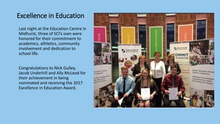 Excellence in Education
Last night at the Education Centre in
Midhurst, three of SCI’s own were
honored for their commitment to
academics, athletics, community
involvement and dedication to
school life.
Congratulations to Nick Gulley,
Jacob Underhill and Ally McLeod for
their achievement in being
nominated and receiving the 2017
Excellence in Education Award.
 