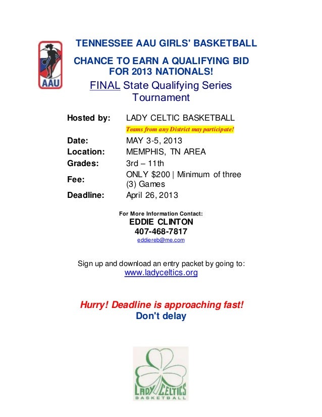 TENNESSEE AAU GIRLS' BASKETBALL
CHANCE TO EARN A QUALIFYING BID
FOR 2013 NATIONALS!
FINAL State Qualifying Series
Tournament
Hosted by: LADY CELTIC BASKETBALL
Teams from any District may participate!
Date: MAY 3-5, 2013
Location: MEMPHIS, TN AREA
Grades: 3rd – 11th
Fee:
ONLY $200 | Minimum of three
(3) Games
Deadline: April 26, 2013
For More Information Contact:
EDDIE CLINTON
407-468-7817
eddiereb@me.com
Sign up and download an entry packet by going to:
www.ladyceltics.org
Hurry! Deadline is approaching fast!
Don't delay
 