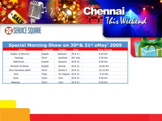 Special Morning Show on 30 th & 31 st  sMay’ 2009 Movies Language Theatre Days Show Timings Angles  & Demons English Sathyam 30 & 31 8.45 Am Pasanga Tamil Santham 30 th  only 9.30 Am Watchmen English Seasons 30 & 31 9.00 Am Monster Vs Aliens English Serene 30 & 31 10.00 Am Siva manasuls sakthi Tamil Studio 5 30 & 31 10.15 Am Kick Telgu Six Degree 30 & 31 9.15 Am Ayan Tamil Inox 30 & 31 9.05 Am Pasanga Tamil Inox 30 & 31 9.20 Am 