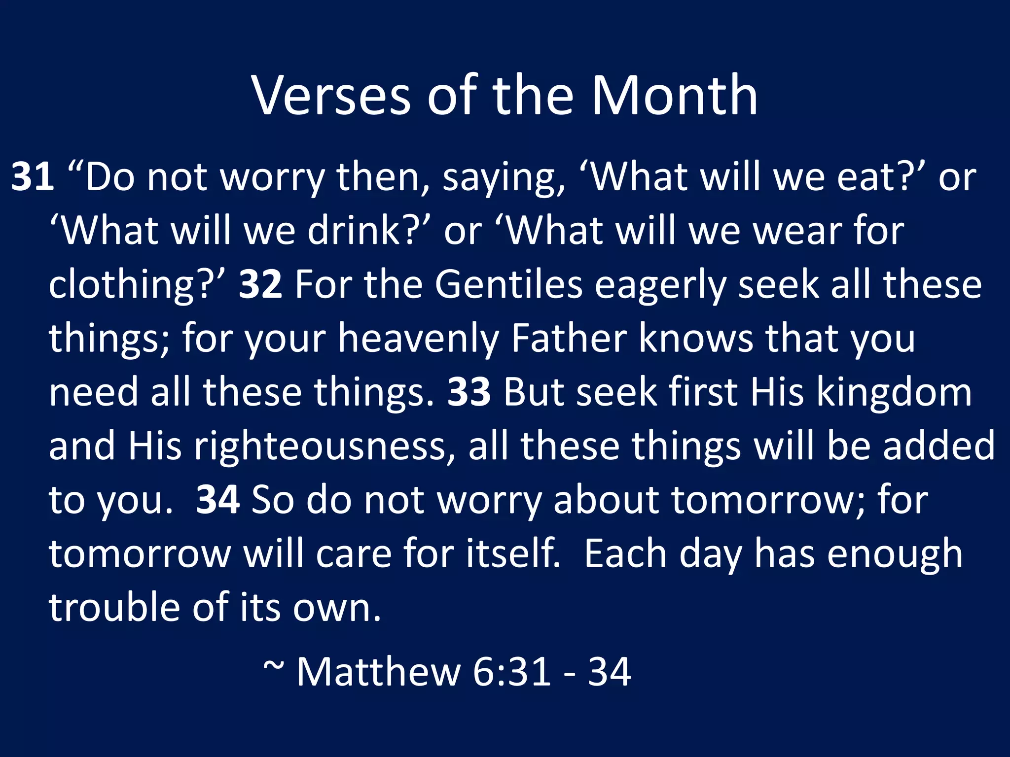 Verses of the Month31 “Do not worry then, saying, ‘What will we eat?’ or ‘What will we drink?’ or ‘What will we wear for clothing?’ 32 For the Gentiles eagerly seek all these things; for your heavenly Father knows that you need all these things. 33 But seek first His kingdom and His righteousness, all these things will be added to you.  34 So do not worry about tomorrow; for tomorrow will care for itself.  Each day has enough trouble of its own.						~ Matthew 6:31 - 34
