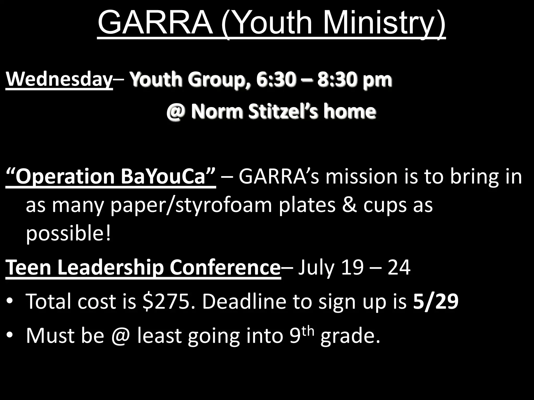 GARRA (Youth Ministry)Wednesday– Youth Group, 6:30 – 8:30 pm 							@ Norm Stitzel’s home“Operation BaYouCa” – GARRA’s mission is to bring in as many paper/styrofoam plates & cups as possible! Teen Leadership Conference– July 19 – 24Total cost is $275. Deadline to sign up is 5/29Must be @ least going into 9th grade.  
