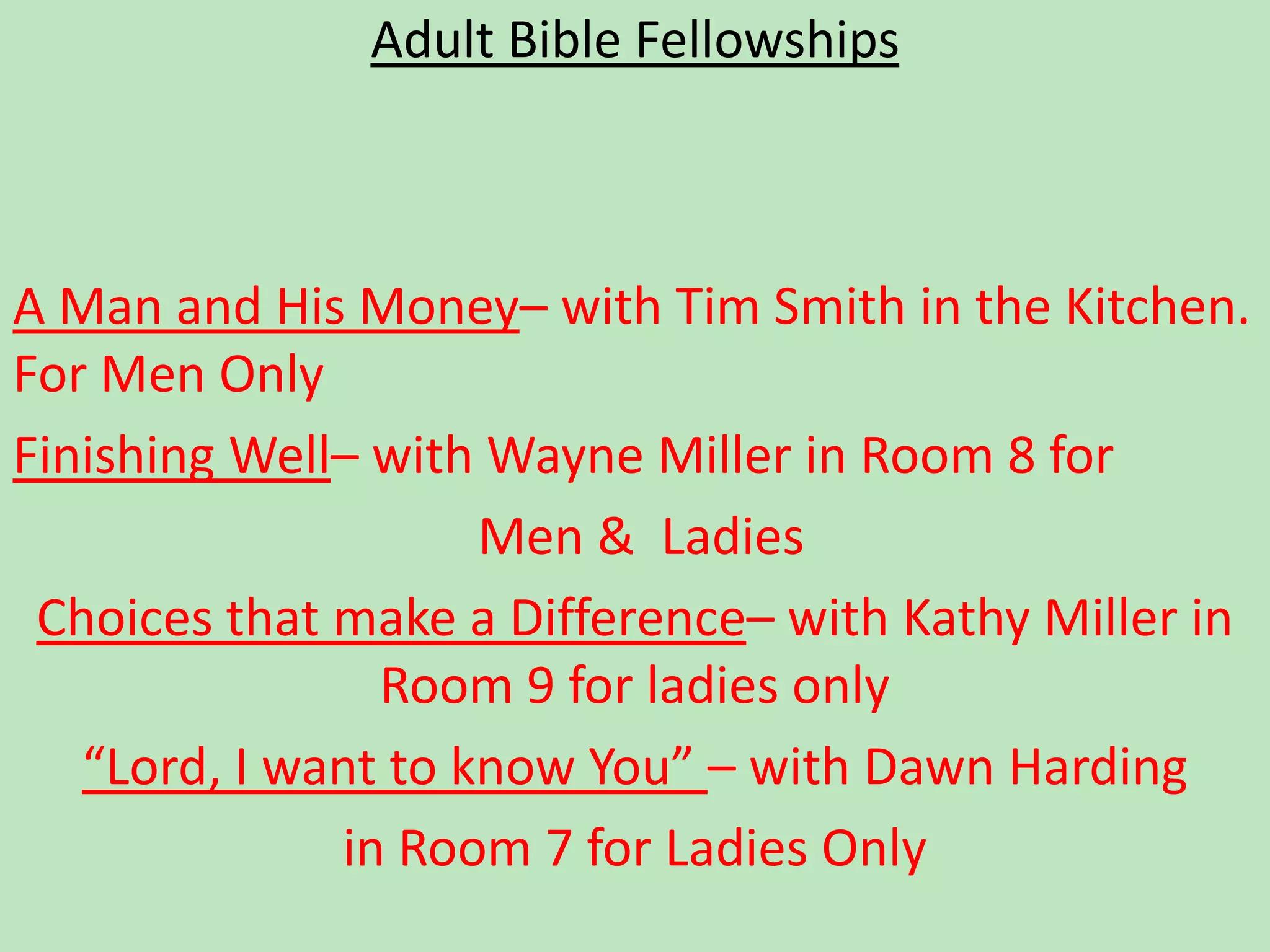 Adult Bible FellowshipsA Man and His Money– with Tim Smith in the Kitchen.  For Men Only Finishing Well– with Wayne Miller in Room 8 for Men &  LadiesChoices that make a Difference– with Kathy Miller in Room 9 for ladies only “Lord, I want to know You” – with Dawn Harding in Room 7 for Ladies Only 