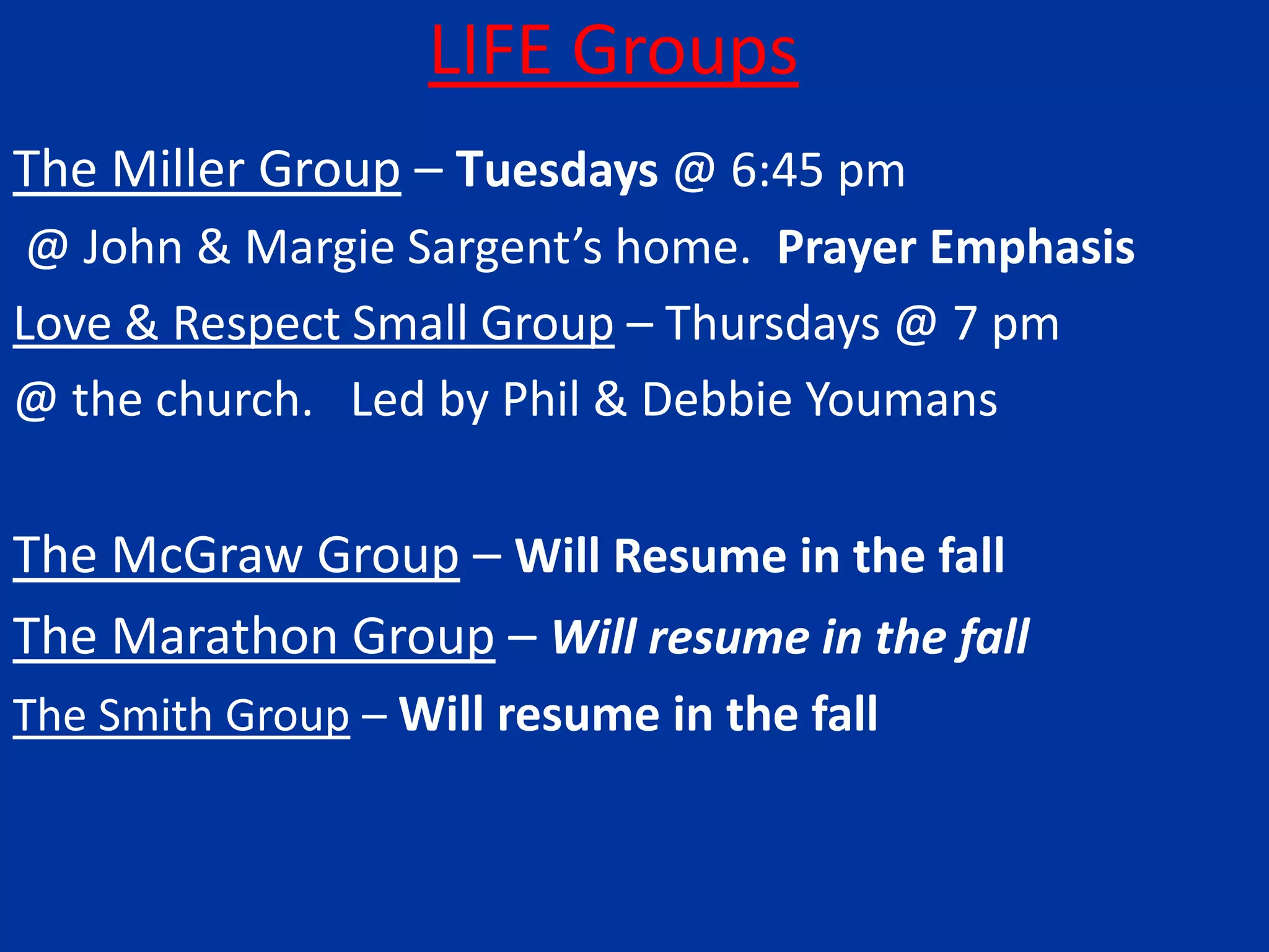 LIFE GroupsThe Miller Group – Tuesdays @ 6:45 pm @ John & Margie Sargent’s home.  Prayer EmphasisLove & Respect Small Group – Thursdays @ 7 pm @ the church.   Led by Phil & Debbie YoumansThe McGraw Group – Will Resume in the fallThe Marathon Group – Will resume in the fallThe Smith Group – Will resume in the fall