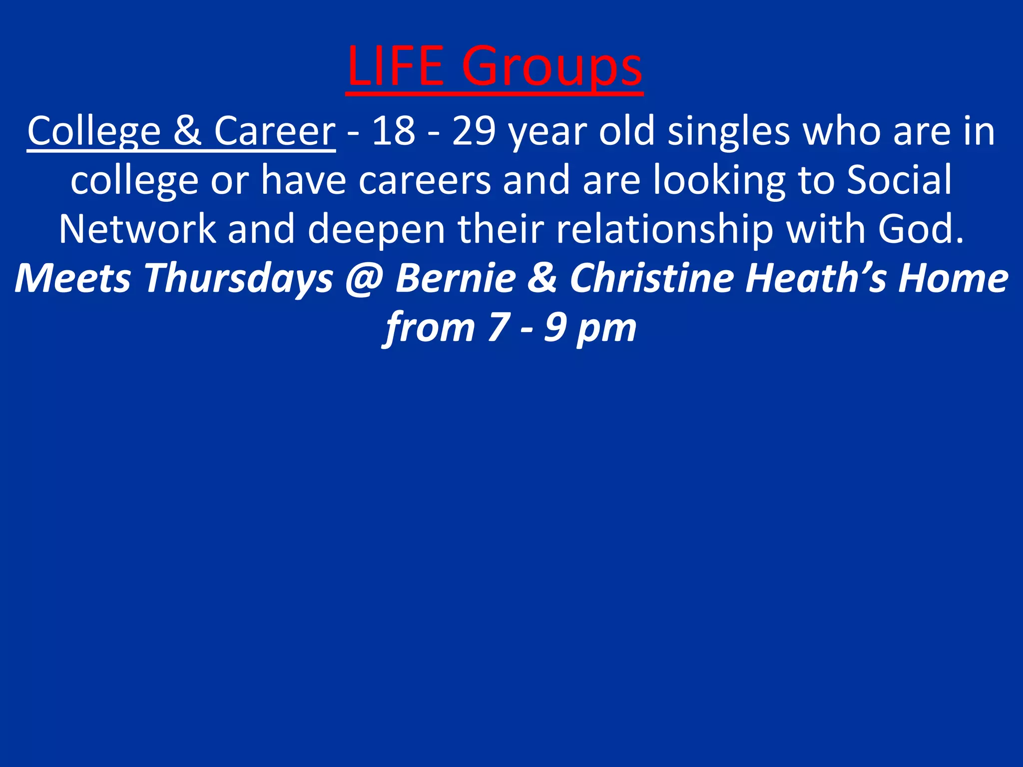 LIFE GroupsCollege & Career - 18 - 29 year old singles who are in college or have careers and are looking to Social Network and deepen their relationship with God.  Meets Thursdays @ Bernie & Christine Heath’s Home from 7 - 9 pm