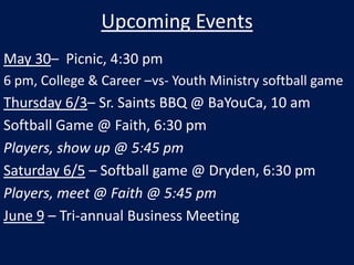 Upcoming Events May 30–  Picnic, 4:30 pm 6 pm, College & Career –vs- Youth Ministry softball game Thursday 6/3– Sr. Saints BBQ @ BaYouCa, 10 am Softball Game @ Faith, 6:30 pm Players, show up @ 5:45 pm Saturday 6/5 – Softball game @ Dryden, 6:30 pm Players, meet @ Faith @ 5:45 pm June 9 – Tri-annual Business Meeting 