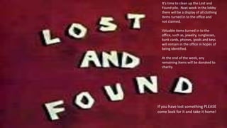 It’s time to clean up the Lost and
Found pile. Next week in the lobby
there will be a display of all clothing
items turned in to the office and
not claimed.
Valuable items turned in to the
office, such as, jewelry, sunglasses,
bank cards, phones, ipods and keys
will remain in the office in hopes of
being identified.
At the end of the week, any
remaining items will be donated to
charity.
If you have lost something PLEASE
come look for it and take it home!
 