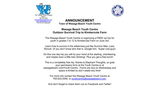 ANNOUNCEMENT
Town of Wasaga Beach Youth Centre
Wasaga Beach Youth Centre
Outdoor Survival Trip to Kimbercote Farm
The Wasaga Beach Youth Centre is organizing a FREE out trip for
youth in grades 7 to 12 to Kimbercote Farm on June 3rd.
Learn how to survive in the wilderness just like Survivor Man, Less
Stroud! (If you don’t know who that is, Google him. Super cool guy!)
On this one day trip you will try your hand at fire starting, orienteering,
and maybe even a little tree climbing! Plus you get a free lunch!
This is a completely free trip, thanks to Elephant Thoughts, so grab
your permission form at the Youth Centre or at
wasagabeach.com/Youth-Centre. Forms are due on Wednesday and
space is limited so don’t waste any time!
For more info contact the Wasaga Beach Youth Centre at
705-422-2494, or youthcentre@wasagabeach.com.
And don’t forget to check them out on Facebook and Twitter!
1621 Mosley Street, Wasaga
Beach
705-422-2494
wbyouth@wasagabeach.com
www.wasagabeach.com
Find Us On Facebook!
 