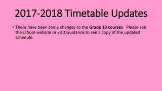 2017-2018 Timetable Updates
• There have been some changes to the Grade 10 courses. Please see
the school website or visit Guidance to see a copy of the updated
schedule.
 