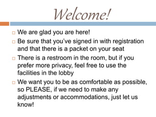  We are glad you are here!
 Be sure that you’ve signed in with registration
and that there is a packet on your seat
 There is a restroom in the room, but if you
prefer more privacy, feel free to use the
facilities in the lobby
 We want you to be as comfortable as possible,
so PLEASE, if we need to make any
adjustments or accommodations, just let us
know!
Welcome!
 