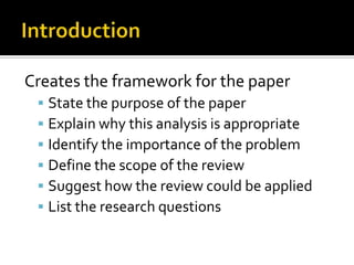 IntroductionCreates the framework for the paperState the purpose of the paperExplain why this analysis is appropriateIdentify the importance of the problemDefine the scope of the reviewSuggest how the review could be appliedList the research questions