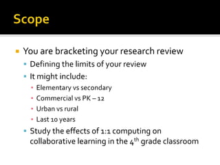 ScopeYou are bracketing your research reviewDefining the limits of your reviewIt might include:Elementary vs secondaryCommercial vs PK – 12Urban vs ruralLast 10 yearsStudy the effects of 1:1 computing on collaborative learning in the 4th grade classroom