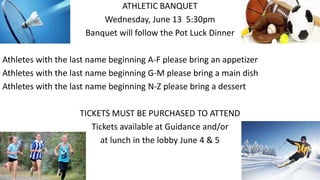 ATHLETIC BANQUET
Wednesday, June 13 5:30pm
Banquet will follow the Pot Luck Dinner
Athletes with the last name beginning A-F please bring an appetizer
Athletes with the last name beginning G-M please bring a main dish
Athletes with the last name beginning N-Z please bring a dessert
TICKETS MUST BE PURCHASED TO ATTEND
Tickets available at Guidance and/or
at lunch in the lobby June 4 & 5
 
