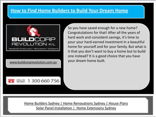 How to Find Home Builders to Build Your Dream Home


                                  So you have saved enough for a new home?
                                  Congratulations for that! After all the years of
                                  hard work and consistent savings, it’s time to
                                  pour your hard-earned investment in a beautiful
                                  home for yourself and for your family. But what is
                                  it that you don’t want to buy a home but to build
                                  one instead? It is a good choice that you have
www.buildcorprevolution.com.au    your dream home built.




         Home Builders Sydney | Home Renovations Sydney | House Plans
               Solar Panel Installation | Home Extensions Sydney
 