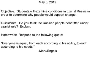 May 3, 2012

Objective: Students will examine conditions in czarist Russia in
order to determine why people would support change.

QuickWrite: Do you think the Russian people benefitted under
czarist rule? Explain.

Homework: Respond to the following quote:

"Everyone is equal, from each according to his ability, to each
according to his needs."
                          -Marx/Engels
 