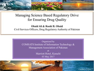 Managing Science Based Regulatory Drive
for Ensuring Drug Quality
Obaid Ali & Roohi B. Obaid
Civil Services Officers, Drug Regulatory Authority of Pakistan
Organized by
COMSATS Institute of Information Technology &
Management Association of Pakistan
at
Marriott Hotel, Karachi
03 May 2017
 