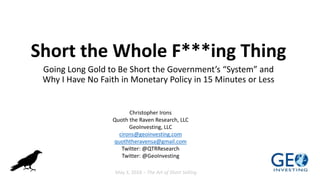 Short the Whole F***ing Thing
Going Long Gold to Be Short the Government’s “System” and
Why I Have No Faith in Monetary Policy in 15 Minutes or Less
Christopher Irons
Quoth the Raven Research, LLC
GeoInvesting, LLC
cirons@geoinvesting.com
quoththeravensa@gmail.com
Twitter: @QTRResearch
Twitter: @GeoInvesting
May 3, 2018 – The Art of Short Selling
 