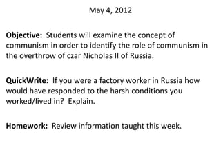 May 4, 2012

Objective: Students will examine the concept of
communism in order to identify the role of communism in
the overthrow of czar Nicholas II of Russia.

QuickWrite: If you were a factory worker in Russia how
would have responded to the harsh conditions you
worked/lived in? Explain.

Homework: Review information taught this week.
 