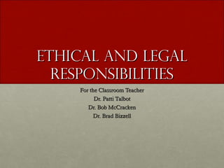 Ethical and LegalEthical and Legal
responsibilitiesresponsibilities
For the Classroom TeacherFor the Classroom Teacher
Dr. Patti TalbotDr. Patti Talbot
Dr. Bob McCrackenDr. Bob McCracken
Dr. Brad BizzellDr. Brad Bizzell
 