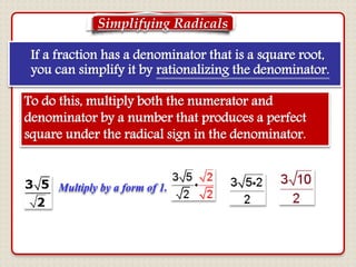 If a fraction has a denominator that is a square root,
you can simplify it by rationalizing the denominator.
To do this, multiply both the numerator and
denominator by a number that produces a perfect
square under the radical sign in the denominator.
Multiply by a form of 1.
Simplifying Radicals
 