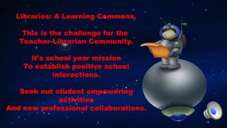 Libraries: A Learning Commons.
This is the challenge for the
Teacher-Librarian Community.
It’s school year mission
To establish positive school
interactions.
Seek out student empowering
activities
And new professional collaborations.
 