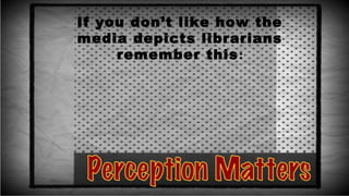 If you don’t like how the
media depicts librarians
remember this:
 