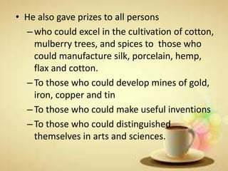 • He also gave prizes to all persons
–who could excel in the cultivation of cotton,
mulberry trees, and spices to those who
could manufacture silk, porcelain, hemp,
flax and cotton.
–To those who could develop mines of gold,
iron, copper and tin
–To those who could make useful inventions
–To those who could distinguished
themselves in arts and sciences.
 