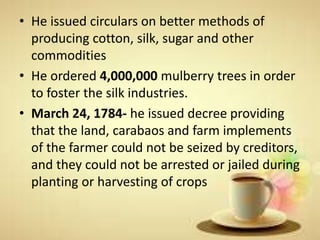 • He issued circulars on better methods of
producing cotton, silk, sugar and other
commodities
• He ordered 4,000,000 mulberry trees in order
to foster the silk industries.
• March 24, 1784- he issued decree providing
that the land, carabaos and farm implements
of the farmer could not be seized by creditors,
and they could not be arrested or jailed during
planting or harvesting of crops
 
